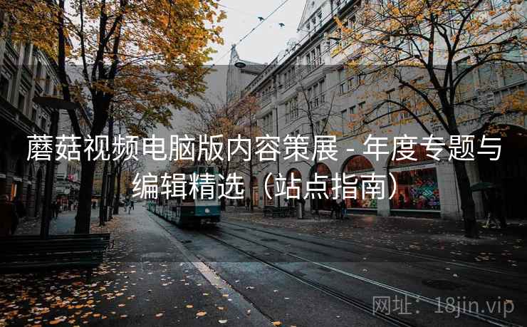 蘑菇视频电脑版内容策展 - 年度专题与编辑精选（站点指南）