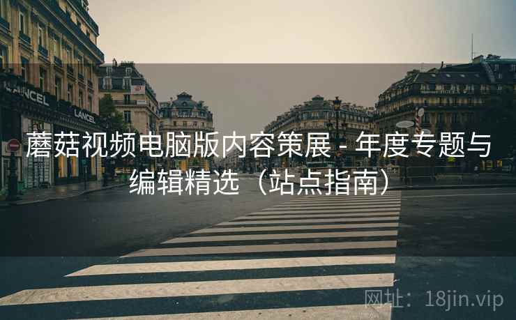 蘑菇视频电脑版内容策展 - 年度专题与编辑精选（站点指南）