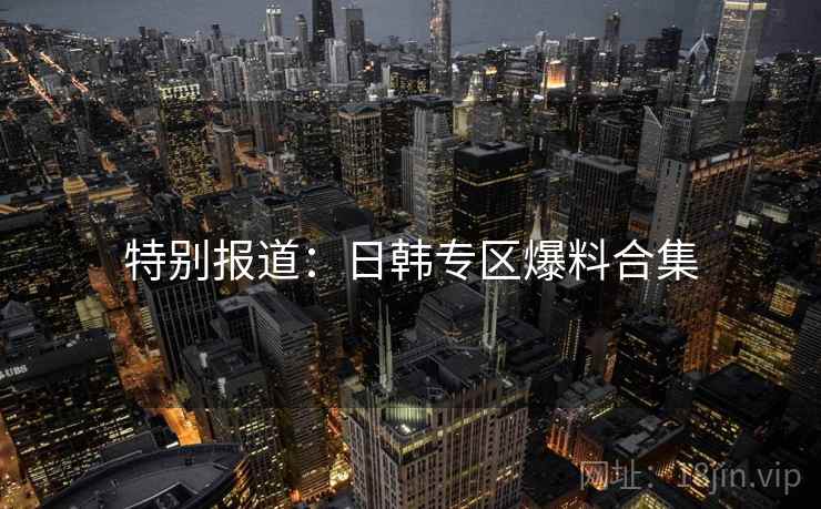 特别报道:日韩专区爆料合集